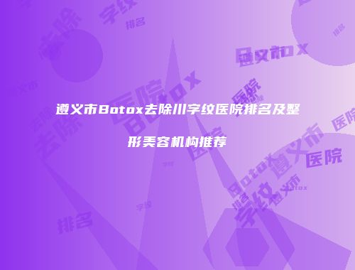 遵义市Botox去除川字纹医院排名及整形美容机构推荐