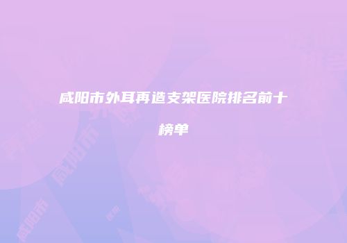 咸阳市外耳再造支架医院排名前十榜单