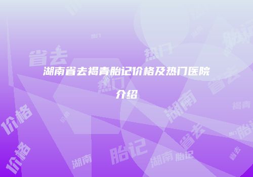 湖南省去褐青胎记价格及热门医院介绍