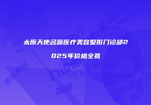 太原天使名源医疗美容整形门诊部2025年价格全览
