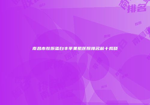 南昌市胶原蛋白丰苹果肌医院排名前十揭晓
