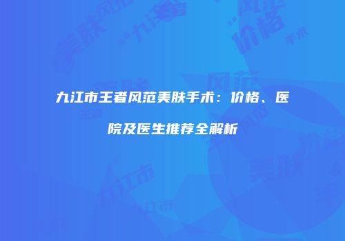 九江市王者风范美肤手术：价格、医院及医生推荐全解析