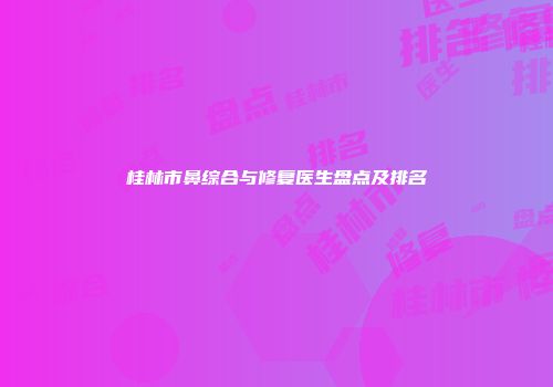 桂林市鼻综合与修复医生盘点及排名