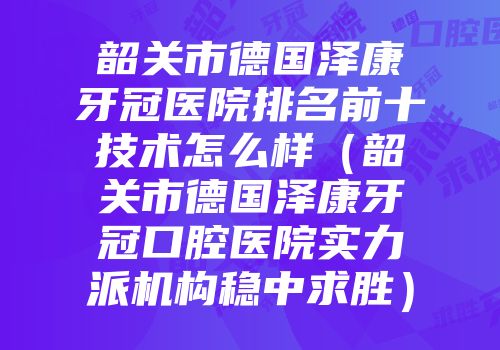 韶关市德国泽康牙冠医院排名前十技术怎么样（韶关市德国泽康牙冠口腔医院实力派机构稳中求胜）