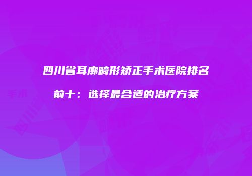 四川省耳廓畸形矫正手术医院排名前十：选择最合适的治疗方案