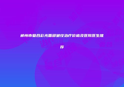 郴州市复合彩光面部皱纹治疗价格及医院医生推荐