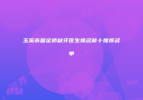 玉溪市固定桥缺牙医生排名前十推荐名单