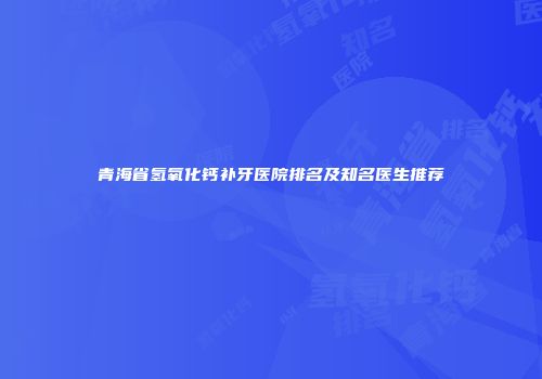 青海省氢氧化钙补牙医院排名及知名医生推荐