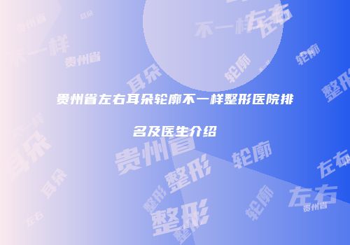 贵州省左右耳朵轮廓不一样整形医院排名及医生介绍