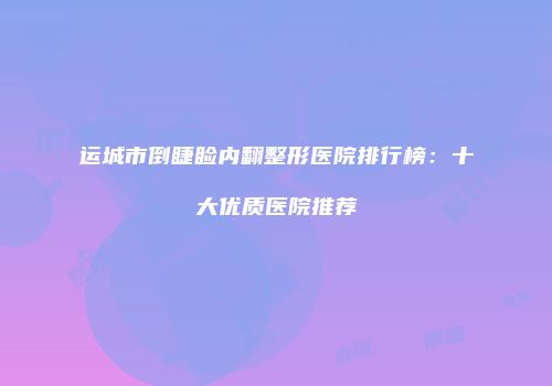 运城市倒睫睑内翻整形医院排行榜：十大优质医院推荐