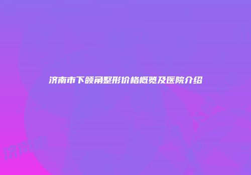 济南市下颌角整形价格概览及医院介绍