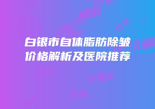 白银市自体脂肪除皱价格解析及医院推荐