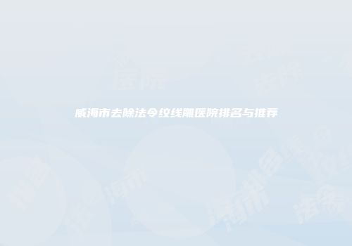 威海市去除法令纹线雕医院排名与推荐