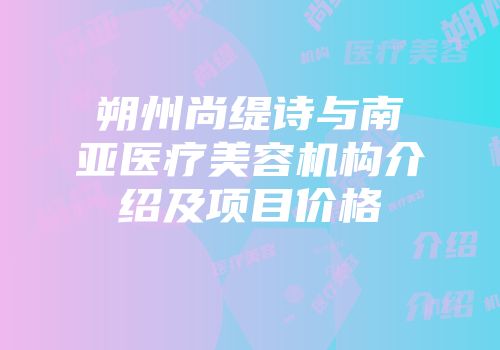 朔州尚缇诗与南亚医疗美容机构介绍及项目价格