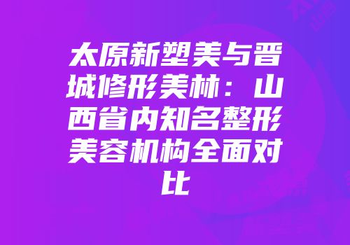太原新塑美与晋城修形美林：山西省内知名整形美容机构全面对比