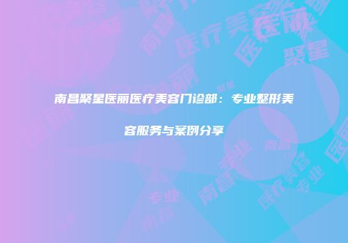 南昌聚星医丽医疗美容门诊部：专业整形美容服务与案例分享