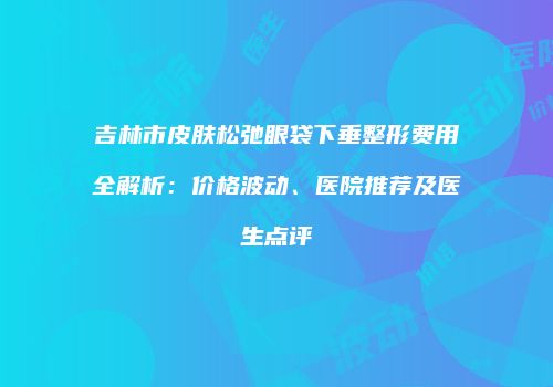 吉林市皮肤松弛眼袋下垂整形费用全解析：价格波动、医院推荐及医生点评