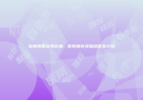 自贡市整容耳价格、医院推荐及知名医生介绍