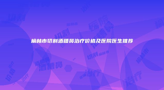 榆林市切割酒糟鼻治疗价格及医院医生推荐