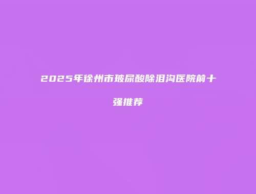 2025年徐州市玻尿酸除泪沟医院前十强推荐