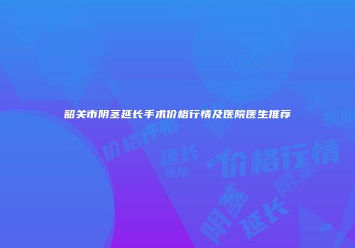 韶关市阴茎延长手术价格行情及医院医生推荐