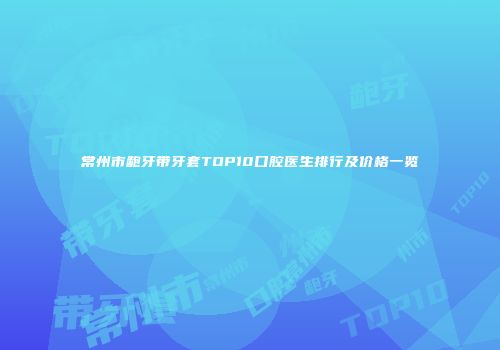 常州市龅牙带牙套TOP10口腔医生排行及价格一览
