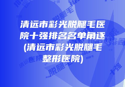 清远市彩光脱腿毛医院十强排名名单角逐(清远市彩光脱腿毛整形医院)