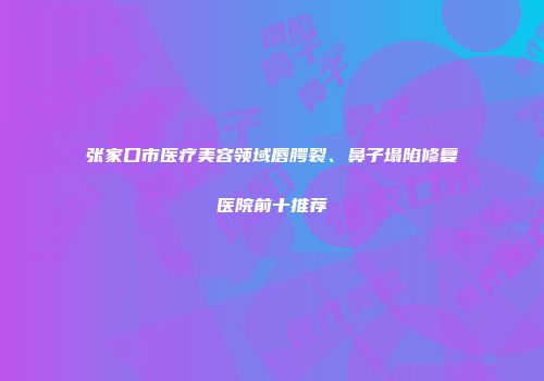 张家口市医疗美容领域唇腭裂、鼻子塌陷修复医院前十推荐