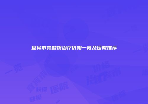 宜宾市鼻缺损治疗价格一览及医院推荐