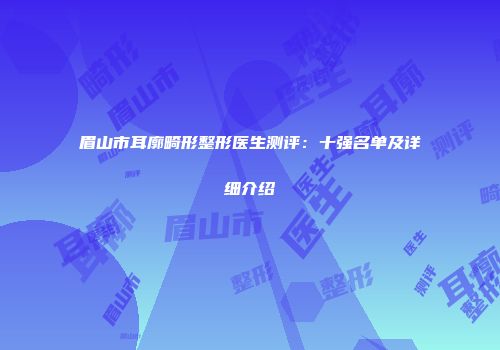 眉山市耳廓畸形整形医生测评：十强名单及详细介绍