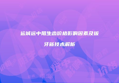 运城远中阻生齿价格影响因素及拔牙新技术解析