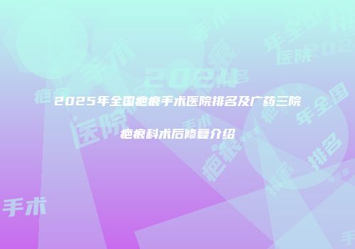 2025年全国疤痕手术医院排名及广药三院疤痕科术后修复介绍