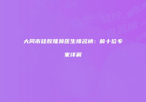大同市硅胶隆鼻医生排名榜：前十位专家详解