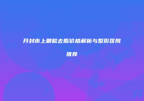开封市上眼睑去脂价格解析与整形医院推荐