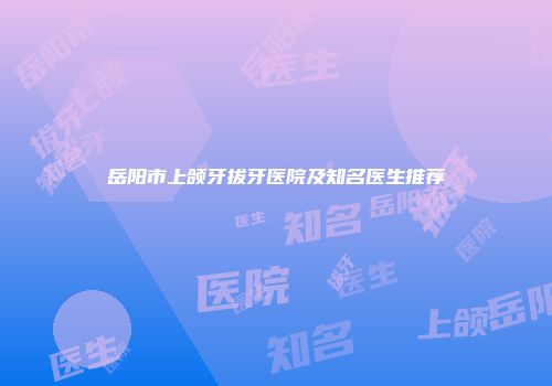 岳阳市上颌牙拔牙医院及知名医生推荐