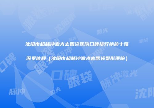 沈阳市超脉冲激光去眼袋医院口碑排行榜前十强深受信赖（沈阳市超脉冲激光去眼袋整形医院）