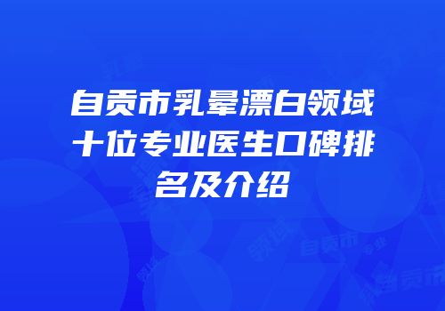 自贡市乳晕漂白领域十位专业医生口碑排名及介绍