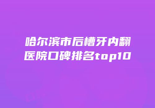 哈尔滨市后槽牙内翻医院口碑排名top10