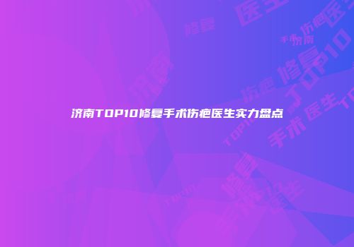 济南TOP10修复手术伤疤医生实力盘点