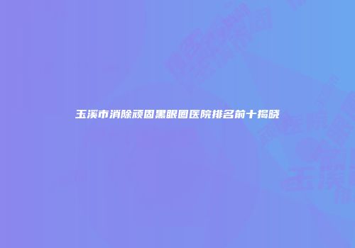 玉溪市消除顽固黑眼圈医院排名前十揭晓