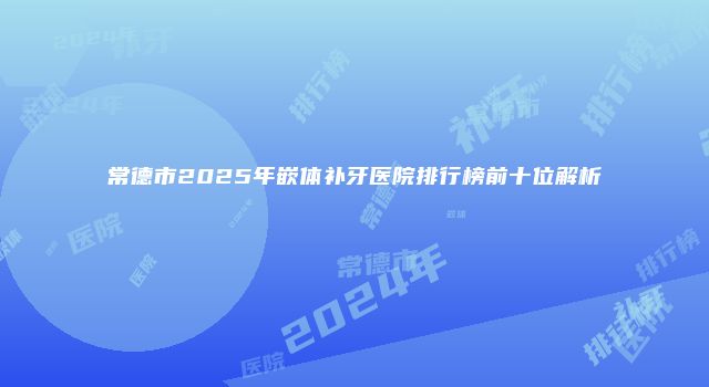常德市2025年嵌体补牙医院排行榜前十位解析
