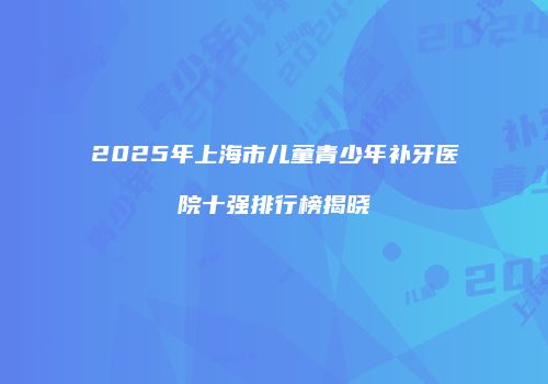 2025年上海市儿童青少年补牙医院十强排行榜揭晓