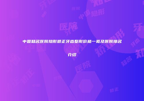 中国知名医院隐形矫正牙齿整形价格一览及医院排名介绍