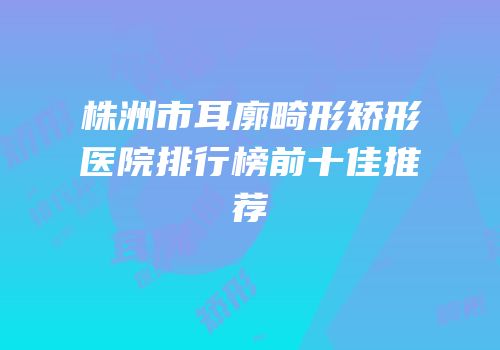株洲市耳廓畸形矫形医院排行榜前十佳推荐