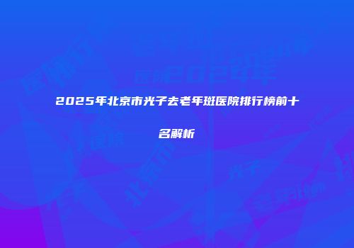 2025年北京市光子去老年斑医院排行榜前十名解析