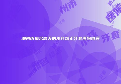湖州市排名前五的小孩矫正牙套医院推荐