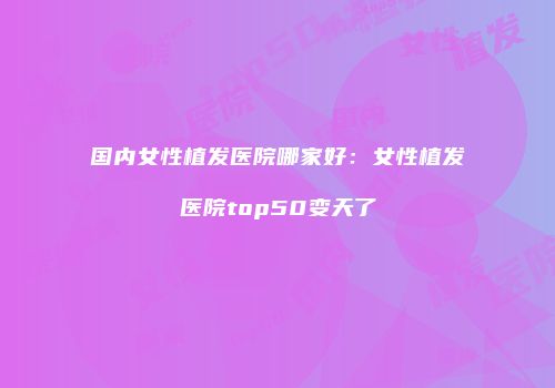 国内女性植发医院哪家好：女性植发医院top50变天了