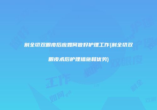 割全切双眼皮后应如何做好护理工作(割全切双眼皮术后护理措施和优势)