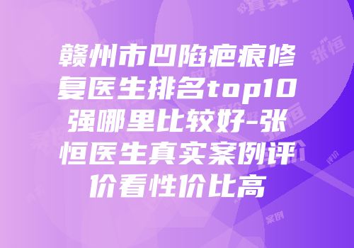 赣州市凹陷疤痕修复医生排名top10强哪里比较好-张恒医生真实案例评价看性价比高