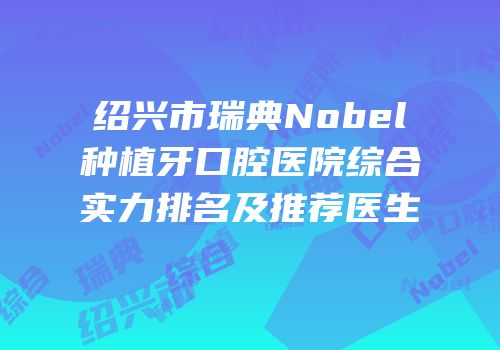 绍兴市瑞典Nobel种植牙口腔医院综合实力排名及推荐医生